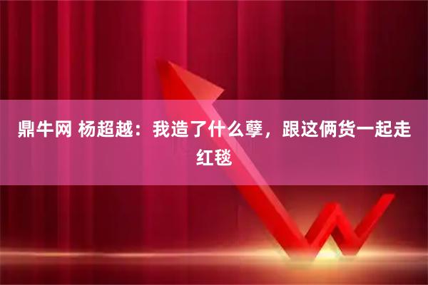 鼎牛网 杨超越：我造了什么孽，跟这俩货一起走红毯