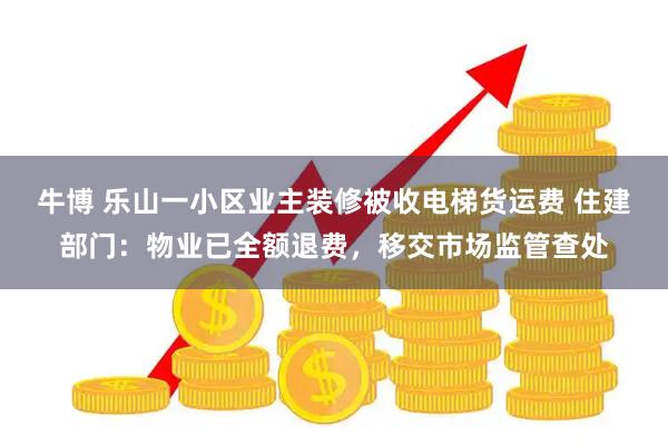 牛博 乐山一小区业主装修被收电梯货运费 住建部门：物业已全额退费，移交市场监管查处