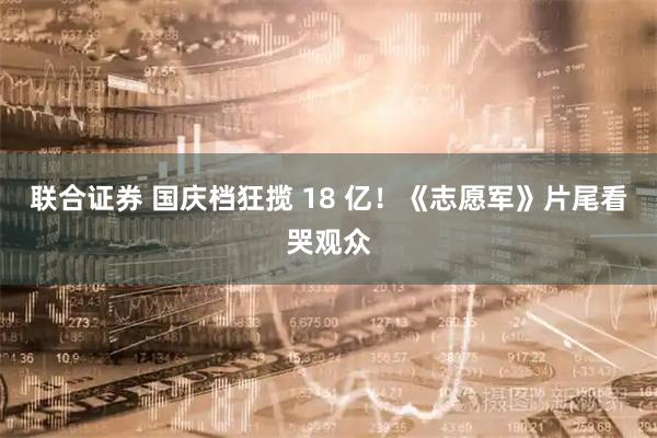 联合证券 国庆档狂揽 18 亿！《志愿军》片尾看哭观众