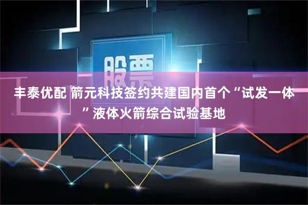 丰泰优配 箭元科技签约共建国内首个“试发一体”液体火箭综合试验基地