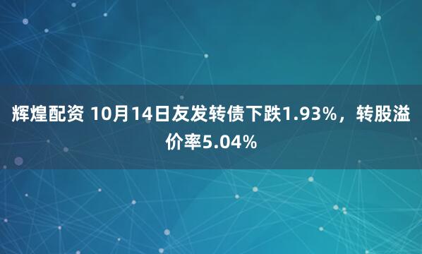 辉煌配资 10月14日友发转债下跌1.93%，转股溢价率5.04%