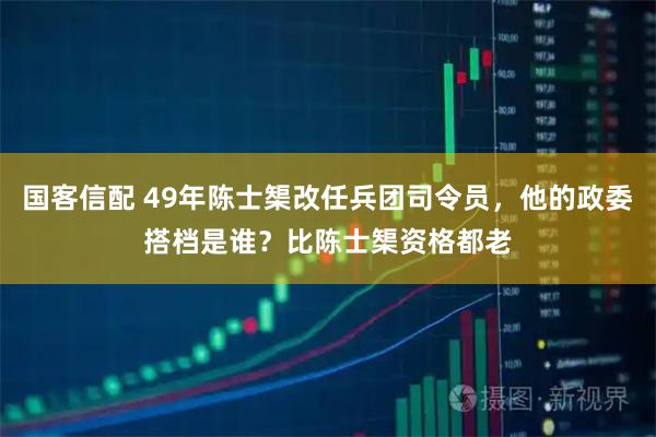 国客信配 49年陈士榘改任兵团司令员，他的政委搭档是谁？比陈士榘资格都老