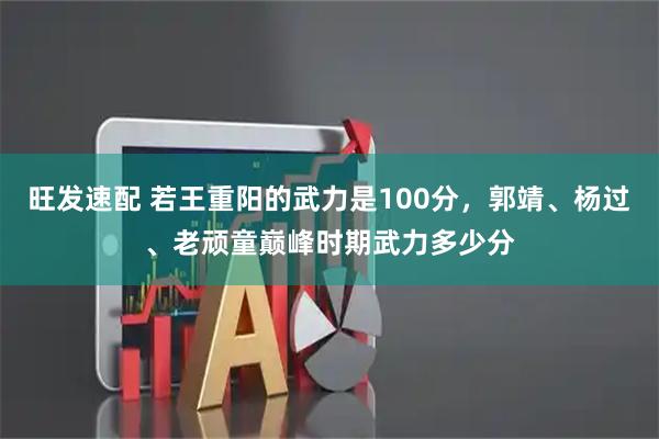 旺发速配 若王重阳的武力是100分，郭靖、杨过、老顽童巅峰时期武力多少分