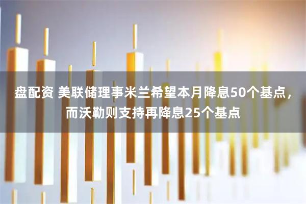 盘配资 美联储理事米兰希望本月降息50个基点，而沃勒则支持再降息25个基点