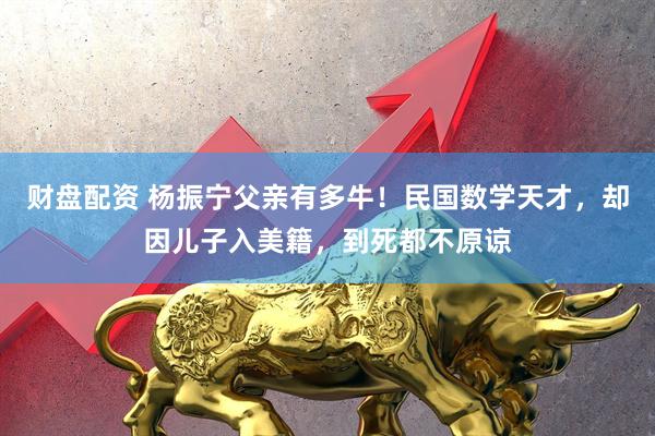 财盘配资 杨振宁父亲有多牛！民国数学天才，却因儿子入美籍，到死都不原谅