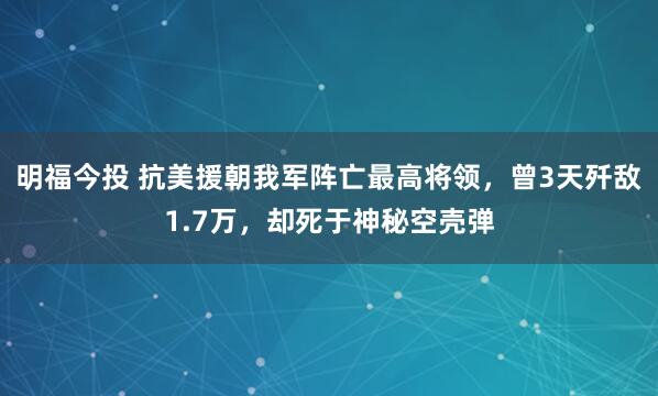 明福今投 抗美援朝我军阵亡最高将领，曾3天歼敌1.7万，却死于神秘空壳弹