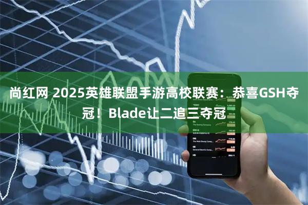 尚红网 2025英雄联盟手游高校联赛：恭喜GSH夺冠！Blade让二追三夺冠