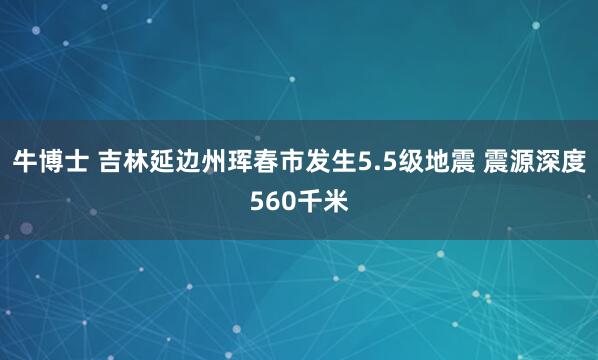 牛博士 吉林延边州珲春市发生5.5级地震 震源深度560千米