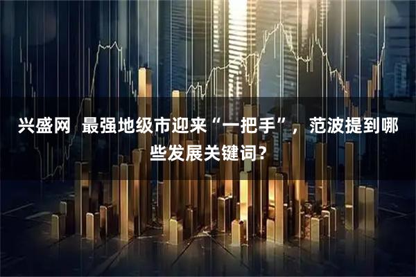 兴盛网  最强地级市迎来“一把手”，范波提到哪些发展关键词？