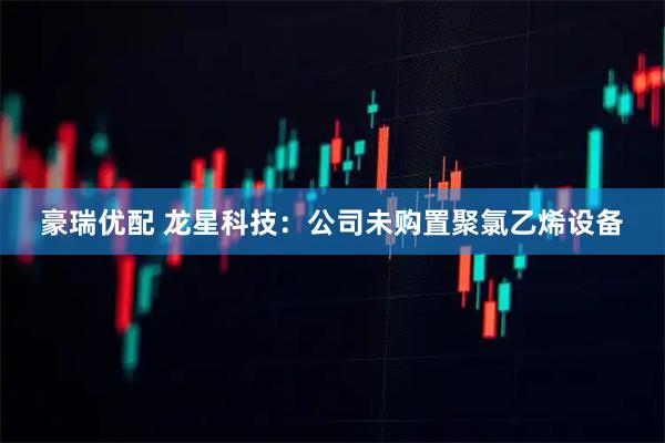 豪瑞优配 龙星科技：公司未购置聚氯乙烯设备