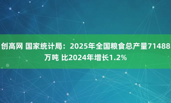 创高网 国家统计局：2025年全国粮食总产量71488万吨 比2024年增长1.2%