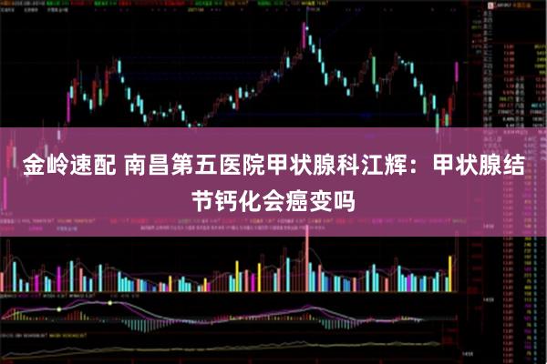 金岭速配 南昌第五医院甲状腺科江辉：甲状腺结节钙化会癌变吗