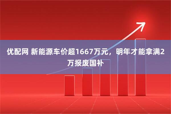 优配网 新能源车价超1667万元，明年才能拿满2万报废国补