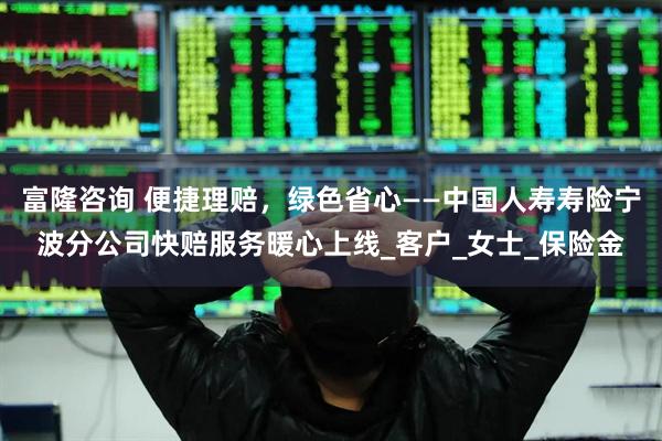 富隆咨询 便捷理赔，绿色省心——中国人寿寿险宁波分公司快赔服务暖心上线_客户_女士_保险金
