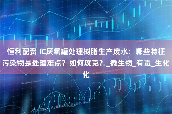 恒利配资 IC厌氧罐处理树脂生产废水：哪些特征污染物是处理难点？如何攻克？_微生物_有毒_生化