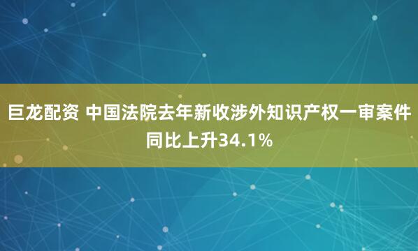 巨龙配资 中国法院去年新收涉外知识产权一审案件同比上升34.1%