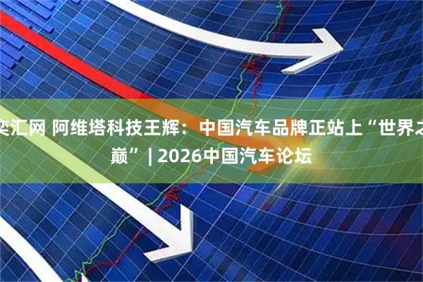 奕汇网 阿维塔科技王辉：中国汽车品牌正站上“世界之巅” | 2026中国汽车论坛