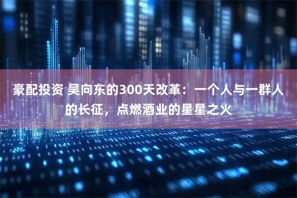 豪配投资 吴向东的300天改革：一个人与一群人的长征，点燃酒业的星星之火