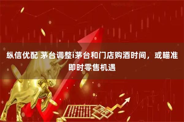 纵信优配 茅台调整i茅台和门店购酒时间，或瞄准即时零售机遇